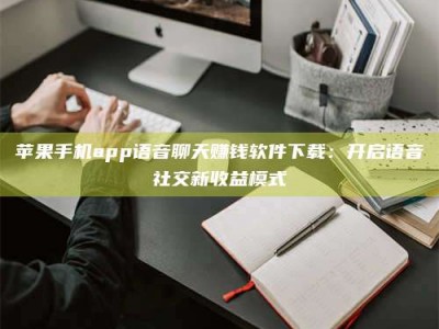 咸阳苹果手机app语音聊天赚钱软件下载：开启语音社交新收益模式
